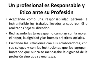 Un profesional es Responsable y Etico ante su Profesión Aceptando como una responsabilidad personal e instranferible los trabajos llevados a cabo por él o realizados bajo su dirección. Rechazando las tareas que no cumplan con la moral, el honor, la dignidad y las buenas prácticas sociales. Cuidando las  relaciones con sus colaboradores, con sus colegas y con las instituciones que los agrupan, buscando que nunca se menoscabe la dignidad de la profesión sino que se enaltezca. 