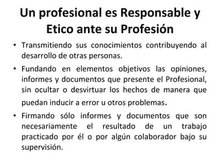 Un profesional es Responsable y Etico ante su Profesión Transmitiendo sus conocimientos contribuyendo al desarrollo de otras personas. Fundando en elementos objetivos las opiniones, informes y documentos que presente el Profesional, sin ocultar o desvirtuar los hechos de manera que puedan inducir a error u otros problemas . Firmando sólo informes y documentos que son necesariamente el resultado de un trabajo practicado por él o por algún colaborador bajo su supervisión. 