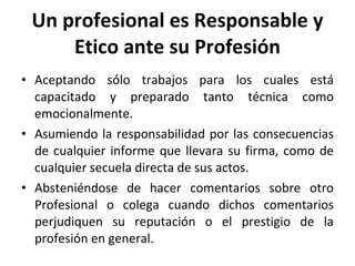 Un profesional es Responsable y Etico ante su Profesión Aceptando sólo trabajos para los cuales está capacitado y preparado tanto técnica como emocionalmente. Asumiendo la responsabilidad por las consecuencias de cualquier informe que llevara su firma, como de cualquier secuela directa de sus actos. Absteniéndose de hacer comentarios sobre otro Profesional o colega cuando dichos comentarios perjudiquen su reputación o el prestigio de la profesión en general. 