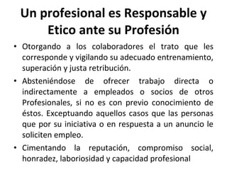 Un profesional es Responsable y Etico ante su Profesión Otorgando a los colaboradores el trato que les corresponde y vigilando su adecuado entrenamiento, superación y justa retribución. Absteniéndose de ofrecer trabajo directa o indirectamente a empleados o socios de otros Profesionales, si no es con previo conocimiento de éstos. Exceptuando aquellos casos que las personas que por su iniciativa o en respuesta a un anuncio le soliciten empleo. Cimentando la reputación, compromiso social, honradez, laboriosidad y capacidad profesional 