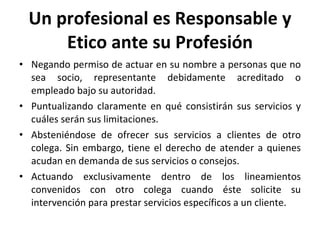 Un profesional es Responsable y Etico ante su Profesión Negando permiso de actuar en su nombre a personas que no sea socio, representante debidamente acreditado o empleado bajo su autoridad. Puntualizando claramente en qué consistirán sus servicios y cuáles serán sus limitaciones. Absteniéndose de ofrecer sus servicios a clientes de otro colega. Sin embargo, tiene el derecho de atender a quienes acudan en demanda de sus servicios o consejos. Actuando exclusivamente dentro de los lineamientos convenidos con otro colega cuando éste solicite su intervención para prestar servicios específicos a un cliente.  