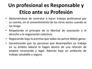 Un profesional es Responsable y Etico ante su Profesión Absteniéndose de contratar o hacer trabajo profesional por su cuenta, sin el consentimiento de los otros socios cuando se los tenga. Respetando el principio de la libertad de asociación y el derecho a la negociación colectiva; Negociando bajo la premisa que todas las partes deben ganar. Garantizando que las personas que desempeñen un trabajo en su ámbito laboral lo hagan dentro de una relación de empleo reconocida y legal. Además bajo un ambiente de trabajo saludable y seguro. 