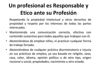 Un profesional es Responsable y Etico ante su Profesión Respetando la propiedad intelectual y otros derechos de propiedad y respeto por los intereses de todas las partes interesadas. Manteniendo una comunicación correcta, efectiva con contenido sustantivo para todos aquellos que trabajan con él. Absteniéndose de emplear niños, ni practicar cualquier forma de trabajo forzado. Absteniéndose de cualquier práctica discriminatoria e injusta en sus prácticas de empleo, ya sea basada en religión, sexo, raza, color, idioma, opinión política o de otro tipo, origen nacional o social, propiedades, nacimiento u otro estado. 
