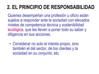2. EL PRINCIPIO DE RESPONSABILIDAD  Quienes desempeñan una profesión u oficio están sujetos a responder ante la sociedad con elevados niveles de competencia técnica y sostenibilidad  ecológica , que les lleven a poner todo su saber y diligencia en sus acciones.   Considerar no solo el interés propio, sino también el del sector, de los clientes y la sociedad en su conjunto; etc.  