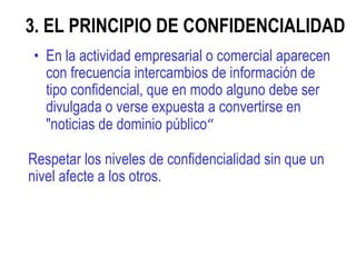 3. EL PRINCIPIO DE CONFIDENCIALIDAD  En la actividad empresarial o comercial aparecen con frecuencia intercambios de información de tipo confidencial, que en modo alguno debe ser divulgada o verse expuesta a convertirse en "noticias de dominio público “ Respetar los niveles de confidencialidad sin que un nivel afecte a los otros. 