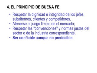 4. EL PRINCIPIO DE BUENA FE  Respetar la dignidad e integridad de los jefes, subalternos, clientes y competidores. Atenerse al juego limpio en el mercado;  Respetar las "convenciones" y normas justas del sector o de la industria correspondiente. Ser confiable aunque no predecible. 