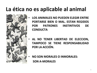 La ética no es aplicable al animal LOS ANIMALES NO PUEDEN ELEGIR ENTRE PORTARSE BIEN O MAL. ESTAN REGIDOS POR PATRONES INSTINTIVOS DE CONDUCTA AL NO TENER LIBERTAD DE ELECCION, TAMPOCO SE TIENE RESPONSABILIDAD POR LA ACCIÓN.  NO SON MORALES O INMORALES:  SON A-MORALES  