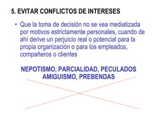 5. EVITAR CONFLICTOS DE INTERESES  Que la toma de decisión no se vea mediatizada por motivos estrictamente personales, cuando de ahí derive un perjuicio real o potencial para la propia organización o para los empleados, compañeros o clientes  NEPOTISMO, PARCIALIDAD, PECULADOS AMIGUISMO, PREBENDAS 