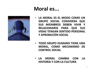 Moral es... LA MORAL ES EL MODO COMO UN GRUPO SOCIAL CONSIDERA QUE SUS MIEMBROS DEBEN VIVIR Y RELACIONARSE PARA QUE SUS VIDAS TENGAN SENTIDO PERSONAL Y APROBACIÓN SOCIAL TODO GRUPO HUMANO TIENE UNA MORAL, COMO MECANISMO DE CONTROL SOCIAL LA MORAL CAMBIA CON LA HISTORIA Y CON LA CULTURA 