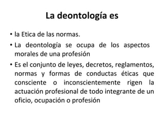 La deontología es la Etica de las normas. La deontología se ocupa de los aspectos  morales de una profesión Es el conjunto de leyes, decretos, reglamentos, normas y formas de conductas éticas que consciente o inconscientemente rigen la actuación profesional de todo integrante de un oficio, ocupación o profesión 