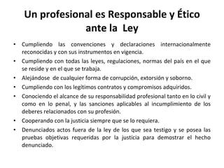 Un profesional es Responsable y Ético ante la  Ley Cumpliendo las convenciones y declaraciones internacionalmente reconocidas y con sus instrumentos en vigencia. Cumpliendo con todas las leyes, regulaciones, normas del país en el que se reside y en el que se trabaja. Alejándose  de cualquier forma de corrupción, extorsión y soborno. Cumpliendo con los legítimos contratos y compromisos adquiridos. Conociendo el alcance de su responsabilidad profesional tanto en lo civil y como en lo penal, y las sanciones aplicables al incumplimiento de los deberes relacionados con su profesión. Cooperando con la justicia siempre que se lo requiera. Denunciados actos fuera de la ley de los que sea testigo y se posea las pruebas objetivas requeridas por la justicia para demostrar el hecho denunciado. 