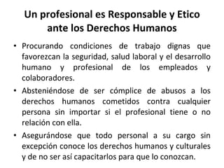 Un profesional es Responsable y Etico ante los Derechos Humanos Procurando condiciones de trabajo dignas que favorezcan la seguridad, salud laboral y el desarrollo humano y profesional de los empleados y colaboradores. Absteniéndose de ser cómplice de abusos a los derechos humanos cometidos contra cualquier persona sin importar si el profesional tiene o no relación con ella. Asegurándose que todo personal a su cargo sin excepción conoce los derechos humanos y culturales y de no ser así capacitarlos para que lo conozcan. 