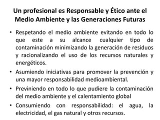 Un profesional es Responsable y Ético ante el Medio Ambiente y las Generaciones Futuras Respetando el medio ambiente evitando en todo lo que este a su alcance  cualquier tipo de contaminación minimizando la generación de residuos y racionalizando el uso de los recursos naturales y energéticos. Asumiendo iniciativas para promover la prevención y una mayor responsabilidad medioambiental. Previniendo en todo lo que pudiere la contaminación del medio ambiente y el calentamiento global Consumiendo con responsabilidad: el agua, la electricidad, el gas natural y otros recursos. 