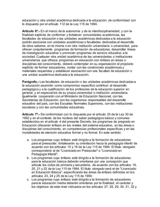 educación u otra unidad académica dedicada a la educación, de conformidad con
lo dispuesto por el artículo 112 de la Ley 115 de 1994.
Artículo 6º.- En el marco de la autonomía y de la interdisciplinariedad, y con la
finalidad explícita de conformar y fortalecer comunidades académicas, las
facultades de educación o las unidades académicas dedicadas a la educación
podrán asociarse con unidades académicas o facultades dedicadas al desarrollo
de otros saberes, en la misma o en otra institución universitaria o universidad, para
ofrecer conjuntamente programas de formación de educadores, desarrollar líneas
de investigación educativa o promover programas de servicio educativo a la
sociedad. Cualquier otra unidad académica de las universidades o instituciones
universitarias que ofrezca programas en educación con énfasis en áreas o
disciplinas del conocimiento, deberá contemplar en su organización el propósito
explícito de formar educadores, contar con las condiciones académicas y
materiales requeridas y establecer asociación con una facultad de educación o
una unidad académica dedicada a la educación.
Parágrafo.- Las facultades de educación o las unidades académicas dedicadas a
la educación asumirán como compromiso específico contribuir al desarrollo
pedagógico y a la cualificación de los profesores de la educación superior en
general, y en especial los de su propia universidad o institución universitaria.
Igualmente cooperarán con el Ministerio de Educación Nacional, con las
Secretarías de Educación, con los organismos responsables del desarrollo
educativo del país, con las Escuelas Normales Superiores, con las instituciones
escolares y con las comunidades educativas.
Artículo 7º.- De conformidad con lo dispuesto por el artículo 25 de la Ley 30 de
1992 y en el contexto de los núcleos del saber pedagógico básico y comunes
establecidos en el artículo 4 del presente Decreto, los programas de pregrado en
Educación ofrecerán énfasis en los niveles del sistema educativo, en las áreas o
disciplinas del conocimiento, en competencias profesionales específicas y en las
modalidades de atención educativa formal y no formal. En este sentido:
a. Los programas cuyo énfasis esté dirigido a la formación de educadores
para el preescolar, fortalecerán su orientación hacia la pedagogía infantil de
acuerdo con los artículos 15 y 16 de la Ley 115 de 1994. El título otorgado
corresponderá al de "Licenciado en Preescolar" o "Licenciado en
Pedagogía Infantil";
b. Los programas cuyo énfasis esté dirigido a la formación de educadores
para la educación básica deberán orientarse por una concepción que
articule los ciclos de primaria y secundaria, de acuerdo con los artículos 19,
20, 21 y 22 de la Ley 115 de 1994. El título otorgado será el de "Licenciado
en Educación Básica", especificando las áreas de énfasis definidas en los
artículos 23, 24 y 25 de la Ley 115 de 1994;
c. Los programas cuyo énfasis esté dirigido a la formación de educadores
para la educación media deberán orientarse por la finalidad, el carácter y
los objetivos de este nivel indicados en los artículos 27, 28, 29, 30, 31, 32 y
 
