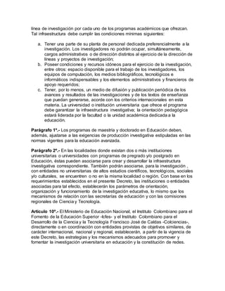línea de investigación por cada uno de los programas académicos que ofrezcan.
Tal infraestructura debe cumplir las condiciones mínimas siguientes:
a. Tener una parte de su planta de personal dedicada preferencialmente a la
investigación. Los investigadores no podrán ocupar, simultáneamente,
cargos administrativos o de dirección distintos al ejercicio de la dirección de
líneas y proyectos de investigación;
b. Poseer condiciones y recursos idóneos para el ejercicio de la investigación,
entre otros: espacio disponible para el trabajo de los investigadores, los
equipos de computación, los medios bibliográficos, tecnológicos e
informáticos indispensables y los elementos administrativos y financieros de
apoyo requeridos;
c. Tener, por lo menos, un medio de difusión y publicación periódica de los
avances y resultados de las investigaciones y de los textos de enseñanza
que puedan generarse, acorde con los criterios internacionales en esta
materia. La universidad o institución universitaria que ofrece el programa
debe garantizar la infraestructura investigativa; la orientación pedagógica
estará liderada por la facultad o la unidad académica dedicada a la
educación.
Parágrafo 1º.- Los programas de maestría y doctorado en Educación deben,
además, ajustarse a las exigencias de producción investigativa estipuladas en las
normas vigentes para la educación avanzada.
Parágrafo 2º.- En las localidades donde existan dos o más instituciones
universitarias o universidades con programas de pregrado y/o postgrado en
Educación, éstas pueden asociarse para crear y desarrollar la infraestructura
investigativa correspondiente. También podrán asociarse, para la investigación ,
con entidades no universitarias de altos estudios científicos, tecnológicos, sociales
y/o culturales, se encuentren o no en la misma localidad o región. Con base en los
requerimientos establecidos en el presente Decreto, las instituciones o entidades
asociadas para tal efecto, establecerán los parámetros de orientación,
organización y funcionamiento de la investigación educativa, lo mismo que los
mecanismos de relación con las secretarías de educación y con las comisiones
regionales de Ciencia y Tecnología.
Artículo 10º.- El Ministerio de Educación Nacional, el Instituto Colombiano para el
Fomento de la Educación Superior -Icfes- y el Instituto Colombiano para el
Desarrollo de la Ciencia y la Tecnología Francisco José de Caldas -Colciencias-,
directamente o en coordinación con entidades provistas de objetivos similares, de
carácter internacional, nacional y regional, establecerán, a partir de la vigencia de
este Decreto, las estrategias y los mecanismos adecuados para promover y
fomentar la investigación universitaria en educación y la constitución de redes.
 