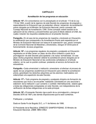 CAPÍTULO V
Acreditación de los programas en educación
Artículo 15º.- En concordancia con lo preceptuado en el artículo 113 de la Ley
115 de 1994, a partir de la vigencia de este Decreto los programas de pregrado y
especialización en Educación que se pretendan ofrecer, requerirán de acreditación
previa otorgada por el Ministro de Educación Nacional, previo concepto del
Consejo Nacional de Acreditación, CNA. Dicho concepto estará basado en la
aplicación de los criterios y procedimientos que para el efecto elabore el CNA, los
cuales incluirán los requisitos establecidos en el presente Decreto.
Parágrafo.- En el caso de los programas de maestría y doctorado en Educación,
la certificación que corresponde a la Acreditación Previa será expedida por el
Ministro de Educación Nacional con base en la autorización que, previo concepto
de la Comisión Nacional de Maestrías y Doctorados, otorgue el CESU para el
funcionamiento de esos programas.
Artículo 16º.- Los programas regulares de pregrado y postgrado en Educación
registrados en el Icfes tienen un plazo de dos años contados a partir de la
promulgación de este Decreto para ajustarse a la nueva normatividad. En ese
plazo dichos programas deberán obtener la acreditación previa otorgada por el
Ministro de Educación Nacional en las condiciones señaladas en el artículo
anterior, sin la cual no podrán continuar prestando el servicio de formación de
educadores.
Parágrafo.- Cada universidad o institución universitaria al efectuar el proceso de
ajuste de sus programas académicos en Educación para obtener la acreditación
previa, garantizará los derechos adquiridos por los alumnos matriculados con
anterioridad a la expedición de este Decreto.
Artículo 17º.- Todo programa de pregrado y postgrado dirigido a la formación de
educadores que inicie o se encuentre realizando actividades en una seccional o
extensión de la institución o por convenio o contrato interinstitucional, estará sujeto
a todas las obligaciones consignadas en este Decreto, con independencia de la
verificación de dichas obligaciones en la sede principal.
Artículo 18º.- El presente Decreto rige a partir de su promulgación y deroga el
Decreto 3076 de 1997 y las demás disposiciones que le sean contrarias.
Publíquese y cúmplase.
Dado en Santa Fe de Bogotá, D.C., a 11 de febrero de 1998.
El Presidente de la República, ERNESTO SAMPER PIZANO. El Ministro de
Educación Nacional, JAIME NIÑO DÍEZ.
 