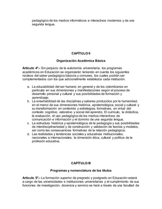 pedagógico de los medios informáticos e interactivos modernos y de una
segunda lengua.
CAPÍTULO II
Organización Académica Básica
Artículo 4º.- Sin perjuicio de la autonomía universitaria, los programas
académicos en Educación se organizarán teniendo en cuenta los siguientes
núcleos del saber pedagógico básicos y comunes, los cuales podrán ser
complementados con los que adicionalmente establezca cada institución.
a. La educabilidad del ser humano en general y de los colombianos en
particular en sus dimensiones y manifestaciones según el proceso de
desarrollo personal y cultural y sus posibilidades de formación y
aprendizaje;
b. La enseñabilidad de las disciplinas y saberes producidos por la humanidad,
en el marco de sus dimensiones histórica, epistemológica, social y cultural y
su transformación en contenido y estrategias, formativas, en virtud del
contexto cognitivo, valorativo y social del aprendiz. El currículo, la didáctica,
la evaluación, el uso pedagógico de los medios interactivos de
comunicación e información y el dominio de una segunda lengua;
c. La estructura histórica y epistemológica de la pedagogía y sus posibilidades
de interdisciplinariedad y de construcción y validación de teorías y modelos,
así como las consecuencias formativas de la relación pedagógica;
d. Las realidades y tendencias sociales y educativas institucionales,
nacionales e internacionales; la dimensión ética, cultural y política de la
profesión educativa.
CAPÍTULO III
Programas y nomenclatura de los títulos
Artículo 5º.- La formación superior de pregrado y postgrado en Educación estará
a cargo de las universidades e instituciones universitarias y el cumplimiento de sus
funciones de investigación, docencia y servicio se hará a través de una facultad de
 