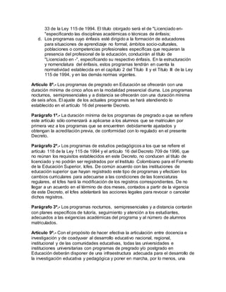 33 de la Ley 115 de 1994. El título otorgado será el de "Licenciado en-
"especificando las disciplinas académicas o técnicas de énfasis;
d. Los programas cuyo énfasis esté dirigido a la formación de educadores
para situaciones de aprendizaje no formal, ámbitos socio-culturales,
poblaciones o competencias profesionales específicas que requieran la
presencia del profesional de la educación, conducirán al título de
"Licenciado en -", especificando su respectivo énfasis. En la estructuración
y nomenclatura del énfasis, estos programas tendrán en cuenta la
normatividad establecida en el capítulo 2 del Título II y el Título III de la Ley
115 de 1994, y en las demás normas vigentes.
Artículo 8º.- Los programas de pregrado en Educación se ofrecerán con una
duración mínima de cinco años en la modalidad presencial diurna. Los programas
nocturnos, semipresenciales y a distancia se ofrecerán con una duración mínima
de seis años. El ajuste de los actuales programas se hará atendiendo lo
establecido en el artículo 16 del presente Decreto.
Parágrafo 1º.- La duración mínima de los programas de pregrado a que se refiere
este artículo sólo comenzará a aplicarse a los alumnos que se matriculen por
primera vez a los programas que se encuentren debidamente ajustados y
obtengan la acreditación previa, de conformidad con lo regulado en el presente
Decreto.
Parágrafo 2º.- Los programas de estudios pedagógicos a los que se refiere el
artículo 118 de la Ley 115 de 1994 y el artículo 16 del Decreto 709 de 1996, que
no reúnan los requisitos establecidos en este Decreto, no conducen al título de
licenciado y no podrán ser registrados por el Instituto Colombiano para el Fomento
de la Educación Superior, Icfes. De común acuerdo con las instituciones de
educación superior que hayan registrado este tipo de programas y efectúen los
cambios curriculares para adecuarse a las condiciones de las licenciaturas
regulares, el Icfes hará la modificación de los registros correspondientes. De no
llegar a un acuerdo en el término de dos meses, contados a partir de la vigencia
de este Decreto, el Icfes adelantará las acciones legales para revocar o cancelar
dichos registros.
Parágrafo 3º.- Los programas nocturnos, semipresenciales y a distancia contarán
con planes específicos de tutoría, seguimiento y atención a los estudiantes,
adecuados a las exigencias académicas del programa y al número de alumnos
matriculados.
Artículo 9º.- Con el propósito de hacer efectiva la articulación entre docencia e
investigación y de coadyuvar al desarrollo educativo nacional, regional,
institucional y de las comunidades educativas, todas las universidades e
instituciones universitarias con programas de pregrado y/o postgrado en
Educación deberán disponer de una infraestructura adecuada para el desarrollo de
la investigación educativa y pedagógica y poner en marcha, por lo menos, una
 