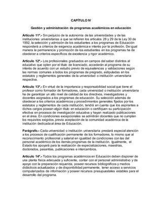 CAPÍTULO IV
Gestión y administración de programas académicos en educación
Artículo 11º.- Sin perjuicio de la autonomía de las universidades y de las
instituciones universitarias a que se refieren los artículos 28 y 29 de la Ley 30 de
1992, la selección y admisión de los estudiantes a los programas de Educación
responderá a criterios de exigencia académica e interés por la profesión. De igual
manera la permanencia y promoción de los estudiantes en los programas ha de
obedecer a criterios específicos de excelencia y rigor académico.
Artículo 12º.- Los profesionales graduados en campos del saber distintos al
educativo que opten por el título de licenciado, accederán al programa de su
interés de acuerdo con un estudio previo de equivalencias y validaciones según
las normas comunes a todos los programas de pregrado, estipuladas en los
estatutos y reglamentos generales de la universidad o institución universitaria
respectiva.
Artículo 13º.- En virtud de la importancia y responsabilidad social que tiene el
profesor como formador de formadores, cada universidad o institución universitaria
ha de garantizar un alto nivel de calidad de los directivos, investigadores y
docentes asignados a los programas de educación. Su selección además de
obedecer a los criterios académicos y procedimientos generales fijados por los
estatutos y reglamentos de cada institución, tendrá en cuenta que los aspirantes a
dichos cargos posean algún título en educación o certifiquen su participación
efectiva en procesos de investigación educativa y hayan realizado publicaciones
en el área. En condiciones excepcionales se admitirán docentes que no cumplan
los requisitos exigidos, previa aceptación de la comunidad académica de la
institución dedicada al área de Educación.
Parágrafo.- Cada universidad o institución universitaria prestará especial atención
a los procesos de cualificación permanente de los formadores, lo mismo que al
reconocimiento profesional y salarial en igualdad de condiciones con las del
personal académico de los demás programas de la institución. Igualmente, el
Estado los apoyará para la realización de especializaciones, maestrías,
doctorados, pasantías, publicaciones e intercambios.
Artículo 14º.- Todos los programas académicos en Educación deben disponer de
una planta física adecuada y suficiente, contar con el personal administrativo y de
apoyo con la preparación requerida, poseer recursos bibliográficos y medios
didácticos actualizados y de disponibilidad permanente, tener acceso a servicios
computarizados de información y poseer recursos presupuestales estables para el
desarrollo del programa.
 