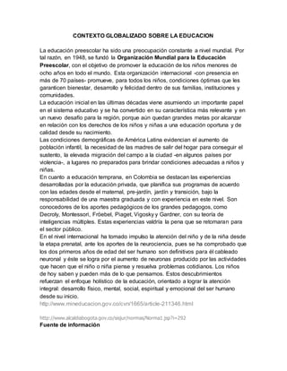 CONTEXTO GLOBALIZADO SOBRE LA EDUCACION
La educación preescolar ha sido una preocupación constante a nivel mundial. Por
tal razón, en 1948, se fundó la Organización Mundial para la Educación
Preescolar, con el objetivo de promover la educación de los niños menores de
ocho años en todo el mundo. Esta organización internacional -con presencia en
más de 70 países- promueve, para todos los niños, condiciones óptimas que les
garanticen bienestar, desarrollo y felicidad dentro de sus familias, instituciones y
comunidades.
La educación inicial en las últimas décadas viene asumiendo un importante papel
en el sistema educativo y se ha convertido en su característica más relevante y en
un nuevo desafío para la región, porque aún quedan grandes metas por alcanzar
en relación con los derechos de los niños y niñas a una educación oportuna y de
calidad desde su nacimiento.
Las condiciones demográficas de América Latina evidencian el aumento de
población infantil, la necesidad de las madres de salir del hogar para conseguir el
sustento, la elevada migración del campo a la ciudad -en algunos países por
violencia-, a lugares no preparados para brindar condiciones adecuadas a niños y
niñas.
En cuanto a educación temprana, en Colombia se destacan las experiencias
desarrolladas por la educación privada, que planifica sus programas de acuerdo
con las edades desde el maternal, pre-jardín, jardín y transición, bajo la
responsabilidad de una maestra graduada y con experiencia en este nivel. Son
conocedores de los aportes pedagógicos de los grandes pedagogos, como
Decroly, Montessori, Fröebel, Piaget, Vigosky y Gardner, con su teoría de
inteligencias múltiples. Estas experiencias valdría la pena que se retomaran para
el sector público.
En el nivel internacional ha tomado impulso la atención del niño y de la niña desde
la etapa prenatal, ante los aportes de la neurociencia, pues se ha comprobado que
los dos primeros años de edad del ser humano son definitivos para él cableado
neuronal y éste se logra por el aumento de neuronas producido por las actividades
que hacen que el niño o niña piense y resuelva problemas cotidianos. Los niños
de hoy saben y pueden más de lo que pensamos. Estos descubrimientos
refuerzan el enfoque holístico de la educación, orientado a lograr la atención
integral: desarrollo físico, mental, social, espiritual y emocional del ser humano
desde su inicio.
http://www.mineducacion.gov.co/cvn/1665/article-211346.html
http://www.alcaldiabogota.gov.co/sisjur/normas/Norma1.jsp?i=292
Fuente de información
 