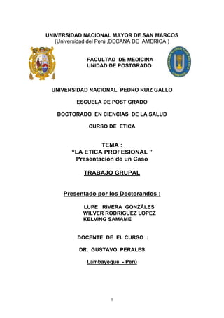 UNIVERSIDAD NACIONAL MAYOR DE SAN MARCOS
   (Universidad del Perú ,DECANA DE AMERICA )


             FACULTAD DE MEDICINA
             UNIDAD DE POSTGRADO



  UNIVERSIDAD NACIONAL PEDRO RUIZ GALLO

          ESCUELA DE POST GRADO

   DOCTORADO EN CIENCIAS DE LA SALUD

              CURSO DE ETICA


                 TEMA :
        “LA ETICA PROFESIONAL ”
         Presentación de un Caso

            TRABAJO GRUPAL


      Presentado por los Doctorandos :

            LUPE RIVERA GONZÁLES
            WILVER RODRIGUEZ LOPEZ
            KELVING SAMAME


          DOCENTE DE EL CURSO :

           DR. GUSTAVO PERALES

              Lambayeque - Perú




                      1
 