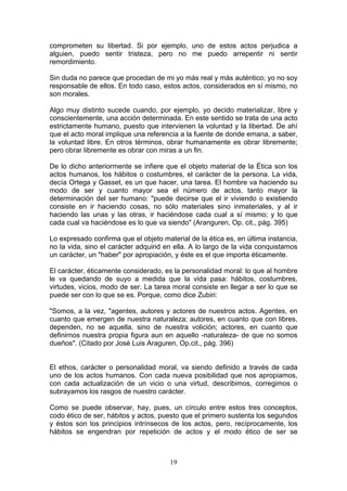 comprometen su libertad. Si por ejemplo, uno de estos actos perjudica a
alguien, puedo sentir tristeza, pero no me puedo arrepentir ni sentir
remordimiento.

Sin duda no parece que procedan de mi yo más real y más auténtico; yo no soy
responsable de ellos. En todo caso, estos actos, considerados en sí mismo, no
son morales.

Algo muy distinto sucede cuando, por ejemplo, yo decido materializar, libre y
conscientemente, una acción determinada. En este sentido se trata de una acto
estrictamente humano, puesto que intervienen la voluntad y la libertad. De ahí
que el acto moral implique una referencia a la fuente de donde emana, a saber,
la voluntad libre. En otros términos, obrar humanamente es obrar libremente;
pero obrar libremente es obrar con miras a un fin.

De lo dicho anteriormente se infiere que el objeto material de la Ética son los
actos humanos, los hábitos o costumbres, el carácter de la persona. La vida,
decía Ortega y Gasset, es un que hacer, una tarea. El hombre va haciendo su
modo de ser y cuanto mayor sea el número de actos, tanto mayor la
determinación del ser humano: "puede decirse que el ir viviendo o existiendo
consiste en ir haciendo cosas, no sólo materiales sino inmateriales, y al ir
haciendo las unas y las otras, ir haciéndose cada cual a sí mismo; y lo que
cada cual va haciéndose es lo que va siendo" (Aranguren, Op. cit., pág. 395)

Lo expresado confirma que el objeto material de la ética es, en última instancia,
no la vida, sino el carácter adquirid en ella. A lo largo de la vida conquistamos
un carácter, un "haber" por apropiación, y éste es el que importa éticamente.

El carácter, éticamente considerado, es la personalidad moral: lo que al hombre
le va quedando de suyo a medida que la vida pasa: hábitos, costumbres,
virtudes, vicios, modo de ser. La tarea moral consiste en llegar a ser lo que se
puede ser con lo que se es. Porque, como dice Zubiri:

"Somos, a la vez, "agentes, autores y actores de nuestros actos. Agentes, en
cuanto que emergen de nuestra naturaleza; autores, en cuanto que con libres,
dependen, no se aquella, sino de nuestra volición; actores, en cuanto que
definirnos nuestra propia figura aun en aquello -naturaleza- de que no somos
dueños". (Citado por José Luis Araguren, Op.cit., pág. 396)


El ethos, carácter o personalidad moral, va siendo definido a través de cada
uno de los actos humanos. Con cada nueva posibilidad que nos apropiamos,
con cada actualización de un vicio o una virtud, describimos, corregimos o
subrayamos los rasgos de nuestro carácter.

Como se puede observar, hay, pues, un círculo entre estos tres conceptos,
codo ético de ser, hábitos y actos, puesto que el primero sustenta los segundos
y éstos son los principios intrínsecos de los actos, pero, recíprocamente, los
hábitos se engendran por repetición de actos y el modo ético de ser se



                                       19
 