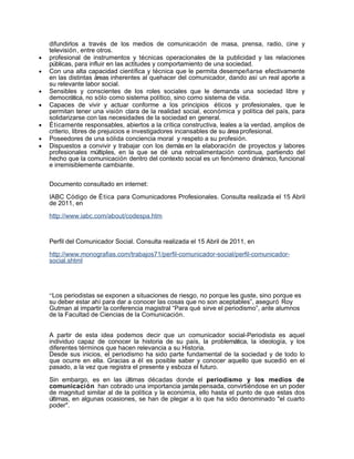 difundirlos a través de los medios de comunicación de masa, prensa, radio, cine y
    televisión, entre otros.
•   profesional de instrumentos y técnicas operacionales de la publicidad y las relaciones
    públicas, para influir en las actitudes y comportamiento de una sociedad.
•   Con una alta capacidad científica y técnica que le permita desempeñarse efectivamente
    en las distintas áreas inherentes al quehacer del comunicador, dando así un real aporte a
    su relevante labor social.
•   Sensibles y conscientes de los roles sociales que le demanda una sociedad libre y
    democrática, no sólo como sistema político, sino como sistema de vida.
•   Capaces de vivir y actuar conforme a los principios éticos y profesionales, que le
    permitan tener una visión clara de la realidad social, económica y política del país, para
    solidarizarse con las necesidades de la sociedad en general.
•   Éticamente responsables, abiertos a la crítica constructiva, leales a la verdad, amplios de
    criterio, libres de prejuicios e investigadores incansables de su área profesional.
•   Poseedores de una sólida conciencia moral y respeto a su profesión.
•   Dispuestos a convivir y trabajar con los demás en la elaboración de proyectos y labores
    profesionales múltiples, en la que se dé una retroalimentación continua, partiendo del
    hecho que la comunicación dentro del contexto social es un fenómeno dinámico, funcional
    e irremisiblemente cambiante.


    Documento consultado en internet:

    IABC Código de Ética para Comunicadores Profesionales. Consulta realizada el 15 Abril
    de 2011, en

    http://www.iabc.com/about/codespa.htm



    Perfil del Comunicador Social. Consulta realizada el 15 Abril de 2011, en

    http://www.monografias.com/trabajos71/perfil-comunicador-social/perfil-comunicador-
    social.shtml




    “Los periodistas se exponen a situaciones de riesgo, no porque les guste, sino porque es
    su deber estar ahí para dar a conocer las cosas que no son aceptables”, aseguró Roy
    Gutman al impartir la conferencia magistral “Para qué sirve el periodismo”, ante alumnos
    de la Facultad de Ciencias de la Comunicación.


    A partir de esta idea podemos decir que un comunicador social-Periodista es aquel
    individuo capaz de conocer la historia de su país, la problemática, la ideología, y los
    diferentes términos que hacen relevancia a su Historia.
    Desde sus inicios, el periodismo ha sido parte fundamental de la sociedad y de todo lo
    que ocurre en ella. Gracias a él es posible saber y conocer aquello que sucedió en el
    pasado, a la vez que registra el presente y esboza el futuro.

    Sin embargo, es en las últimas décadas donde el periodismo y los medios de
    comunicación han cobrado una importancia jamás pensada, convirtiéndose en un poder
    de magnitud similar al de la política y la economía, ello hasta el punto de que estas dos
    últimas, en algunas ocasiones, se han de plegar a lo que ha sido denominado "el cuarto
    poder".
 