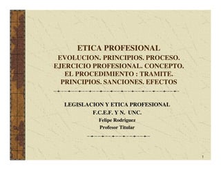 ETICA PROFESIONAL
 EVOLUCION. PRINCIPIOS. PROCESO.
EJERCICIO PROFESIONAL. CONCEPTO.
   EL PROCEDIMIENTO : TRAMITE.
  PRINCIPIOS. SANCIONES. EFECTOS


  LEGISLACION Y ETICA PROFESIONAL
          F.C.E.F. Y N. UNC.
            Felipe Rodriguez
            Profesor Titular




                                    1
 