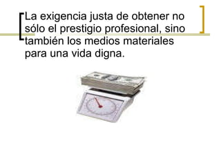 La exigencia justa de obtener no sólo el prestigio profesional, sino también los medios materiales para una vida digna. 