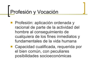 Profesión y Vocación Profesión: aplicación ordenada y racional de parte de la actividad del hombre al conseguimiento de cualquiera de los fines inmediatos y fundamentales de la vida humana Capacidad cualificada, requerida por el bien común, con peculiares posibilidades socioeconómicas 