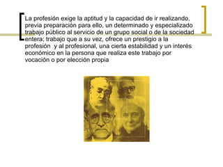 La profesión exige la aptitud y la capacidad de ir realizando, previa preparación para ello, un determinado y especializado trabajo público al servicio de un grupo social o de la sociedad entera; trabajo que a su vez, ofrece un prestigio a la profesión  y al profesional, una cierta estabilidad y un interés económico en la persona que realiza este trabajo por vocación o por elección propia 