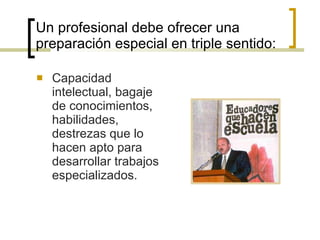 Un profesional debe ofrecer una preparación especial en triple sentido: Capacidad intelectual, bagaje de conocimientos, habilidades, destrezas que lo hacen apto para desarrollar trabajos especializados. 