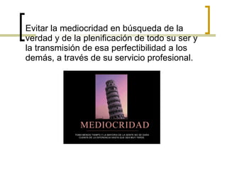 Evitar la mediocridad en búsqueda de la verdad y de la plenificación de todo su ser y la transmisión de esa perfectibilidad a los demás, a través de su servicio profesional. 