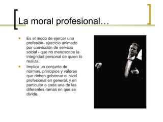 La moral profesional… Es el modo de ejercer una profesión- ejercicio animado por convicción de servicio social - que no menoscabe la integridad personal de quien lo realiza. Implica un conjunto de normas, principios y valores que deben gobernar el nivel profesional en general, y en particular a cada una de las diferentes ramas en que se divide. 