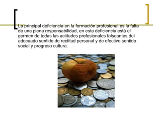 La principal deficiencia en la formación profesional es la falta de una plena responsabilidad, en esta deficiencia está el germen de todas las actitudes profesionales falseantes del adecuado sentido de rectitud personal y de efectivo sentido social y progreso cultura. 