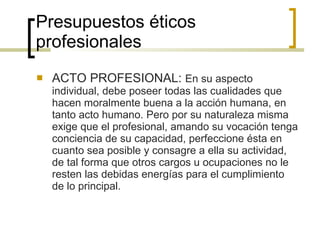 Presupuestos éticos profesionales ACTO PROFESIONAL:  En su aspecto individual, debe poseer todas las cualidades que hacen moralmente buena a la acción humana, en tanto acto humano. Pero por su naturaleza misma exige que el profesional, amando su vocación tenga conciencia de su capacidad, perfeccione ésta en cuanto sea posible y consagre a ella su actividad, de tal forma que otros cargos u ocupaciones no le resten las debidas energías para el cumplimiento de lo principal. 