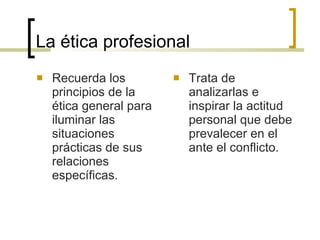 La ética profesional Recuerda los principios de la ética general para iluminar las situaciones prácticas de sus relaciones específicas. Trata de analizarlas e inspirar la actitud personal que debe prevalecer en el ante el conflicto. 