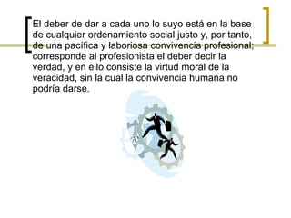 El deber de dar a cada uno lo suyo está en la base de cualquier ordenamiento social justo y, por tanto, de una pacífica y laboriosa convivencia profesional; corresponde al profesionista el deber decir la verdad, y en ello consiste la virtud moral de la veracidad, sin la cual la convivencia humana no podría darse.  