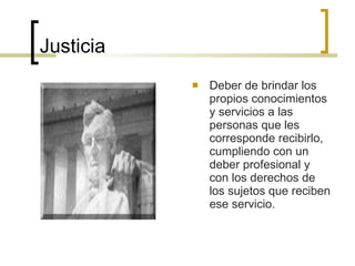 Justicia Deber de brindar los propios conocimientos y servicios a las personas que les corresponde recibirlo, cumpliendo con un deber profesional y con los derechos de los sujetos que reciben ese servicio. 
