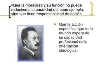 Que la moralidad y su función no puede reducirse a la pasividad del buen ejemplo, sino que tiene responsabilidad de acción. Que la acción específica que todo mundo espera de su capacidad profesional es la orientación ideológica. 