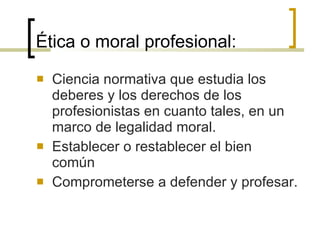 Ética o moral profesional: Ciencia normativa que estudia los deberes y los derechos de los profesionistas en cuanto tales, en un marco de legalidad moral.  Establecer o restablecer el bien común Comprometerse a defender y profesar. 