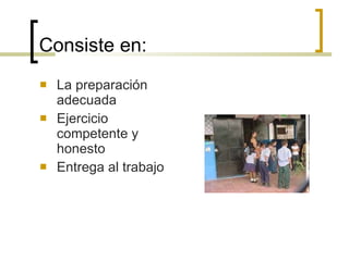 Consiste en: La preparación adecuada Ejercicio competente y honesto Entrega al trabajo 