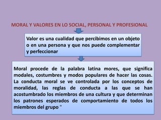 MORAL Y VALORES EN LO SOCIAL, PERSONAL Y PROFESIONAL

     Valor es una cualidad que percibimos en un objeto
     o en una persona y que nos puede complementar
     y perfeccionar


Moral procede de la palabra latina mores, que significa
modales, costumbres y modos populares de hacer las cosas.
La conducta moral se ve controlada por los conceptos de
moralidad, las reglas de conducta a las que se han
acostumbrado los miembros de una cultura y que determinan
los patrones esperados de comportamiento de todos los
miembros del grupo "
 