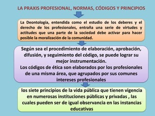 LA PRAXIS PROFESIONAL, NORMAS, CÓDIGOS Y PRINCIPIOS

 La Deontología, entendida como el estudio de los deberes y el
 derecho de los profesionales, entraña una serie de virtudes y
 actitudes que una parte de la sociedad debe activar para hacer
 posible la moralización de la comunidad.

 Según sea el procedimiento de elaboración, aprobación,
   difusión, y seguimiento del código, se puede lograr su
                   mejor instrumentación.
 Los códigos de ética son elaborados por los profesionales
   de una misma área, que agrupados por sus comunes
                   intereses profesionales

 los siete principios de la vida pública que tienen vigencia
    en numerosas instituciones públicas y privadas , las
  cuales pueden ser de igual observancia en las instancias
                          educativas
 