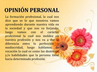 OPINIÓN PERSONAL
La formación profesional, la cual nos
dice que es lo que nosotros vamos
aprendiendo durante nuestra vida en
la sociedad y que nos va forjando;
luego vamos con el carácter
profesional la cual nos moldea en
nuestra profesión y nos va a dar la
diferencia entre la perfección y
mediocridad, luego hablamos de
vocación la cual es como las destrezas
y/o habilidades que la persona tiene
hacia determinada profesión.
 