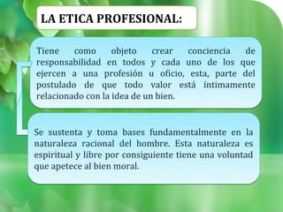 LA ETICA PROFESIONAL:

Tiene    como      objeto    crear  conciencia de
responsabilidad en todos y cada uno de los que
ejercen a una profesión u oficio, esta, parte del
postulado de que todo valor está íntimamente
relacionado con la idea de un bien.


Se sustenta y toma bases fundamentalmente en la
naturaleza racional del hombre. Esta naturaleza es
espiritual y libre por consiguiente tiene una voluntad
que apetece al bien moral.
 