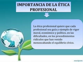 IMPORTANCIA DE LA ÉTICA
     PROFESIONAL


       La ética profesional quiere que cada
       profesional sea guía y ejemplo de vigor
       moral, económico y político, en las
       dificultades, en los procedimientos
       ridículos que han venido
       menoscabando el equilibrio cívico.
 