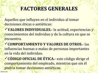 FACTORES GENERALES
Aquellos que influyen en el individuo al tomar
decisiones éticas o antiéticas:
VALORES INDIVIDUALES.- la actitud, experiencias y
conocimientos del individuo y de la cultura en que se
encuentra.
COMPORTAMIENTO Y VALORES DE OTROS.- las
influencias buenas o malas de personas importantes
en la vida del individuo.
CÓDIGO OFICIAL DE ÉTICA.- este código dirige el
comportamiento del empleado, mientras que sin él
podría tomar decisiones antiéticas.
 