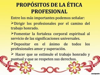 PROPÓSITOS DE LA ÉTICA
       PROFESIONAL
Entre los más importantes podemos señalar:
Dirigir los profesionales por el camino del
trabajo honrado.
Fomentar la fortaleza corporal espiritual al
servicio de las significaciones universales.
Depositar en el ánimo de todos los
profesionales amor y superación.
 Hacer que se estimule el trabajo honrado y
puntual y que se respeten sus derechos.
 