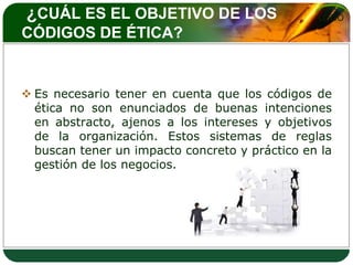 ¿CUÁL ES EL OBJETIVO DE LOS                     LOGO
CÓDIGOS DE ÉTICA?


 Es necesario tener en cuenta que los códigos de
  ética no son enunciados de buenas intenciones
  en abstracto, ajenos a los intereses y objetivos
  de la organización. Estos sistemas de reglas
  buscan tener un impacto concreto y práctico en la
  gestión de los negocios.
 